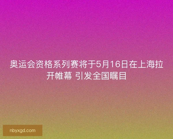 奥运会资格系列赛将于5月16日在上海拉开帷幕 引发全国瞩目