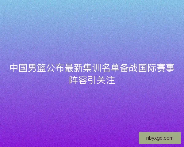 中国男篮公布最新集训名单备战国际赛事阵容引关注