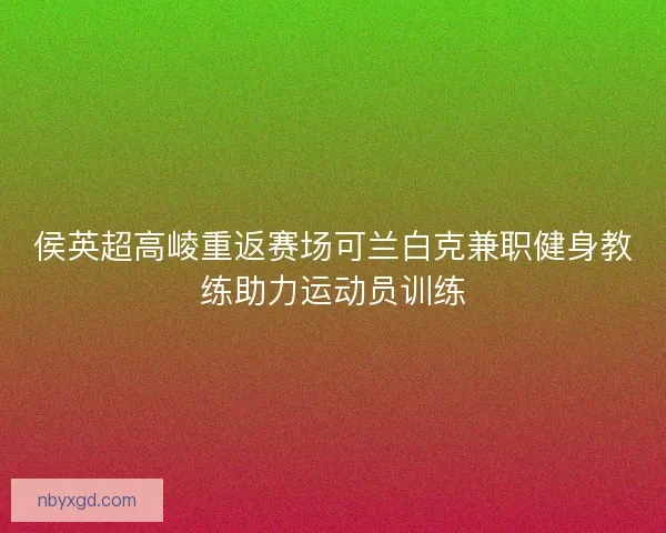 侯英超高崚重返赛场可兰白克兼职健身教练助力运动员训练