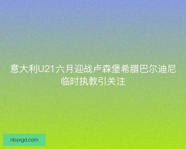 意大利U21六月迎战卢森堡希腊巴尔迪尼临时执教引关注 意大利U21六月迎战卢森堡希腊巴尔迪尼临时执教引关注