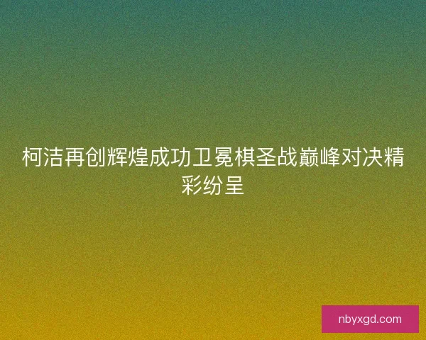 柯洁再创辉煌成功卫冕棋圣战巅峰对决精彩纷呈 柯洁再创辉煌成功卫冕棋圣战巅峰对决精彩纷呈