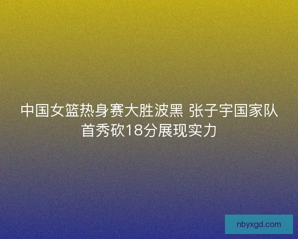 中国女篮热身赛大胜波黑 张子宇国家队首秀砍18分展现实力