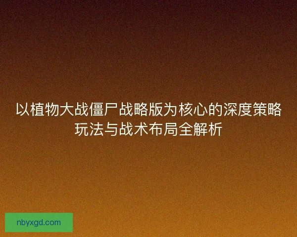 以植物大战僵尸战略版为核心的深度策略玩法与战术布局全解析