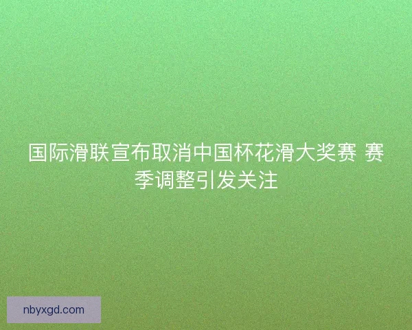 国际滑联宣布取消中国杯花滑大奖赛 赛季调整引发关注