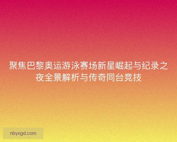 聚焦巴黎奥运游泳赛场新星崛起与纪录之夜全景解析与传奇同台竞技