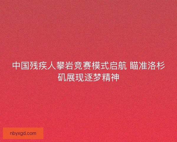 中国残疾人攀岩竞赛模式启航 瞄准洛杉矶展现逐梦精神