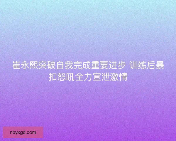 崔永熙突破自我完成重要进步 训练后暴扣怒吼全力宣泄激情