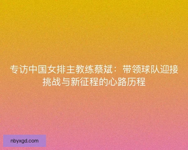 专访中国女排主教练蔡斌:带领球队迎接挑战与新征程的心路历程 专访中国女排主教练蔡斌:带领球队迎接挑战与新征程的心路历程