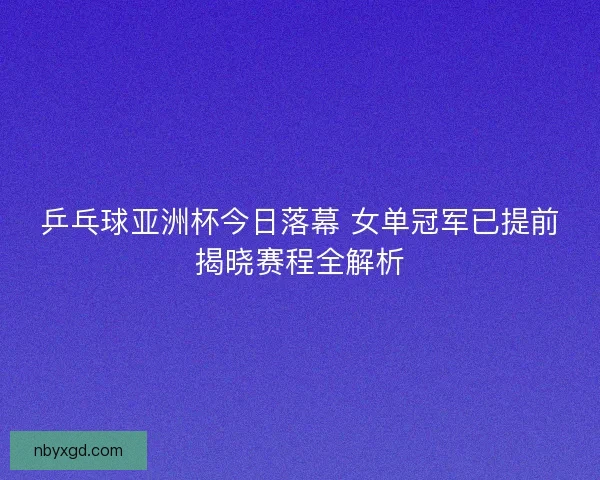 乒乓球亚洲杯今日落幕 女单冠军已提前揭晓赛程全解析 乒乓球亚洲杯今日落幕 女单冠军已提前揭晓赛程全解析