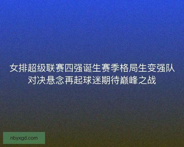 女排超级联赛四强诞生赛季格局生变强队对决悬念再起球迷期待巅峰之战 女排超级联赛四强诞生赛季格局生变强队对决悬念再起球迷期待巅峰之战