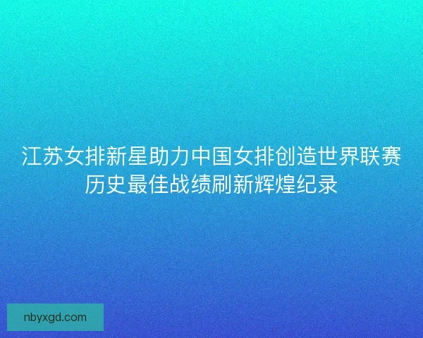 江苏女排新星助力中国女排创造世界联赛历史最佳战绩刷新辉煌纪录