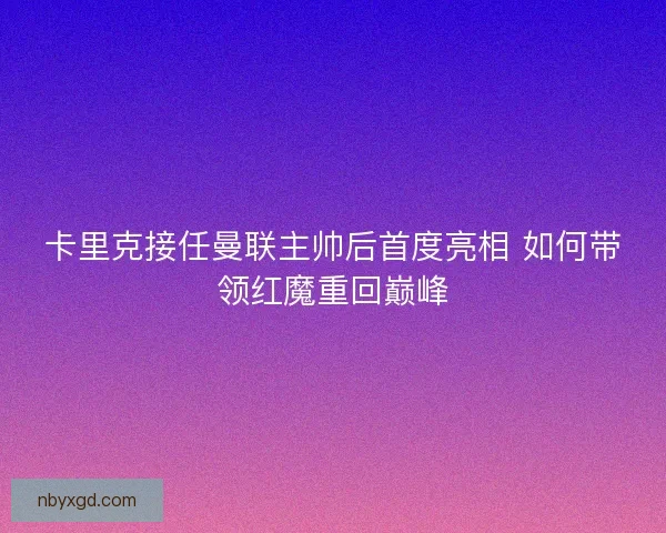 卡里克接任曼联主帅后首度亮相 如何带领红魔重回巅峰