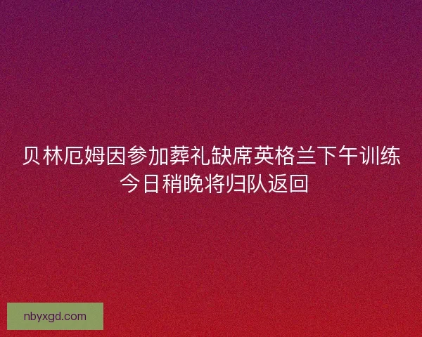贝林厄姆因参加葬礼缺席英格兰下午训练 今日稍晚将归队返回