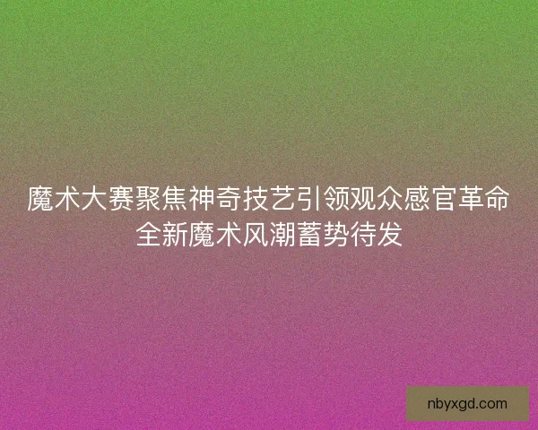 魔术大赛聚焦神奇技艺引领观众感官革命全新魔术风潮蓄势待发