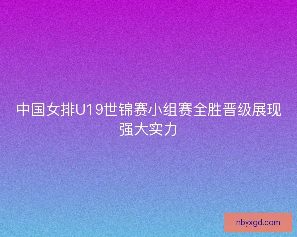 中国女排U19世锦赛小组赛全胜晋级展现强大实力 中国女排U19世锦赛小组赛全胜晋级展现强大实力