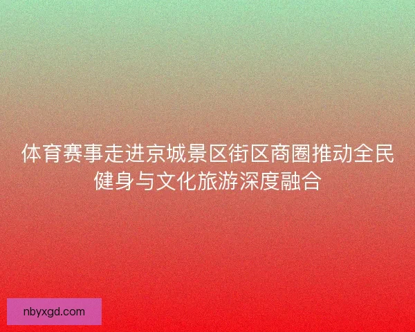体育赛事走进京城景区街区商圈推动全民健身与文化旅游深度融合 体育赛事走进京城景区街区商圈推动全民健身与文化旅游深度融合