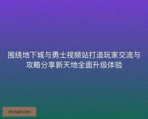 围绕地下城与勇士视频站打造玩家交流与攻略分享新天地全面升级体验